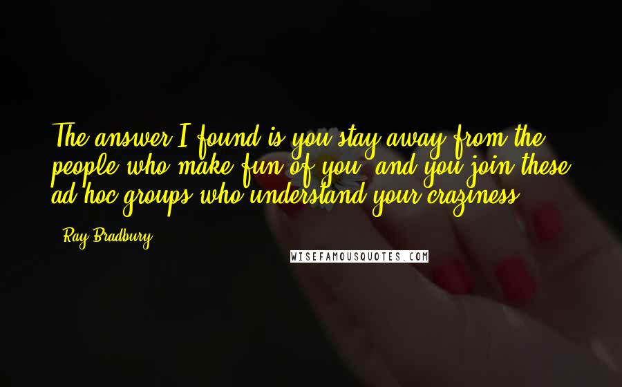 Ray Bradbury Quotes: The answer I found is you stay away from the people who make fun of you, and you join these ad hoc groups who understand your craziness.