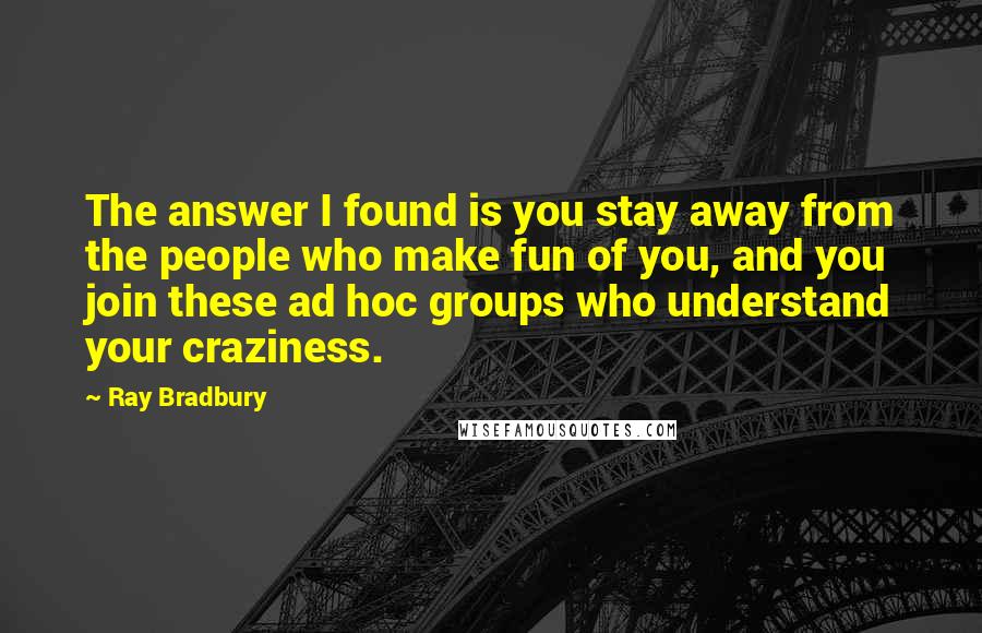 Ray Bradbury Quotes: The answer I found is you stay away from the people who make fun of you, and you join these ad hoc groups who understand your craziness.