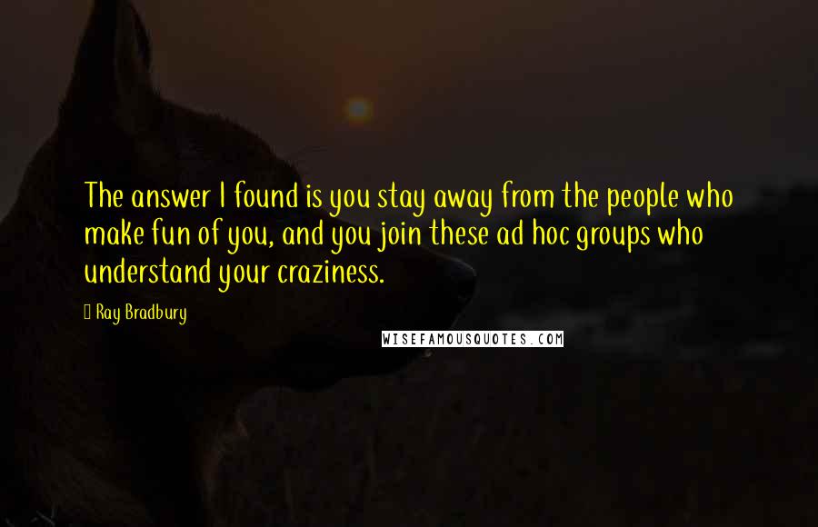 Ray Bradbury Quotes: The answer I found is you stay away from the people who make fun of you, and you join these ad hoc groups who understand your craziness.