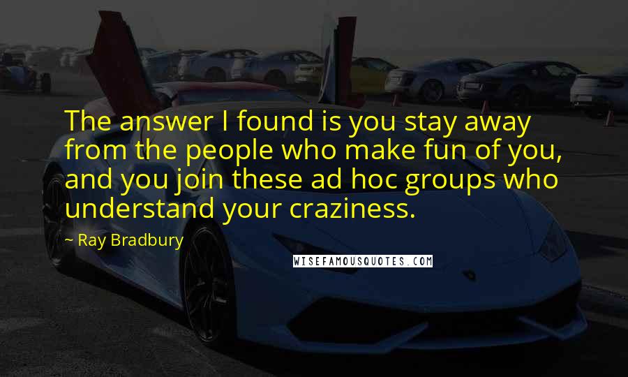Ray Bradbury Quotes: The answer I found is you stay away from the people who make fun of you, and you join these ad hoc groups who understand your craziness.