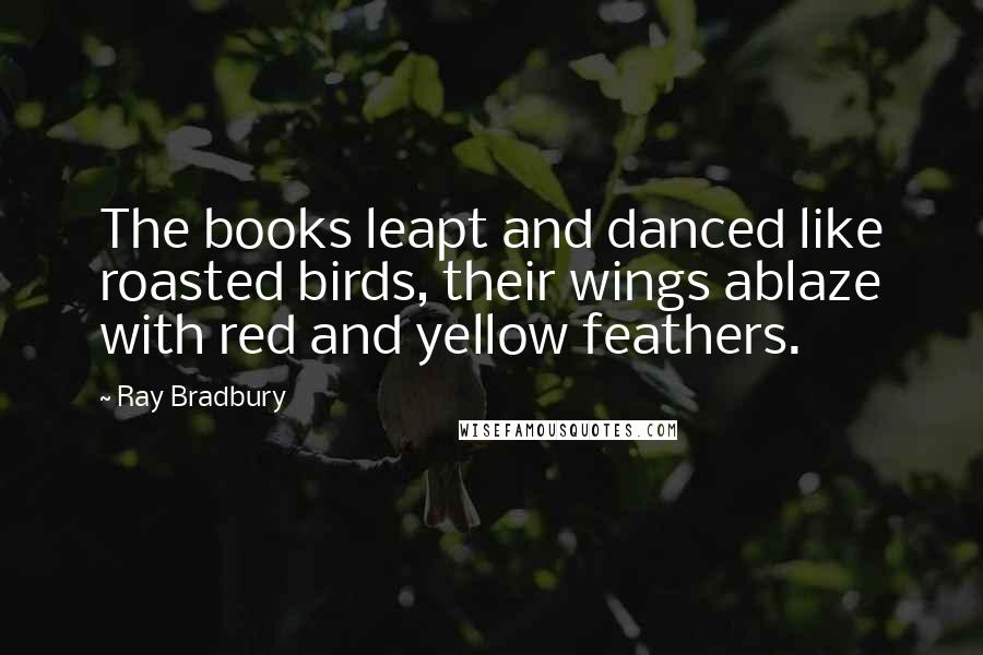 Ray Bradbury Quotes: The books leapt and danced like roasted birds, their wings ablaze with red and yellow feathers.