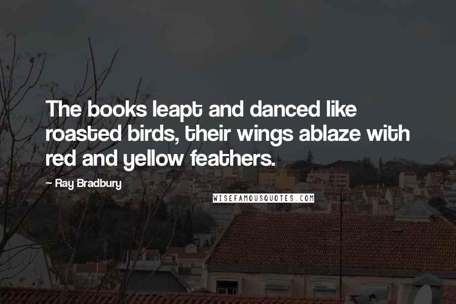 Ray Bradbury Quotes: The books leapt and danced like roasted birds, their wings ablaze with red and yellow feathers.