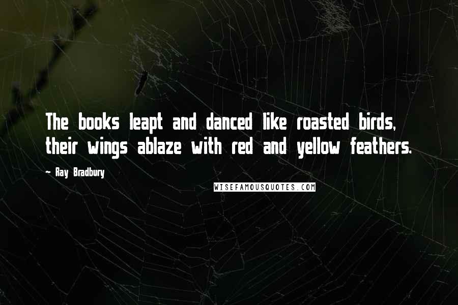 Ray Bradbury Quotes: The books leapt and danced like roasted birds, their wings ablaze with red and yellow feathers.