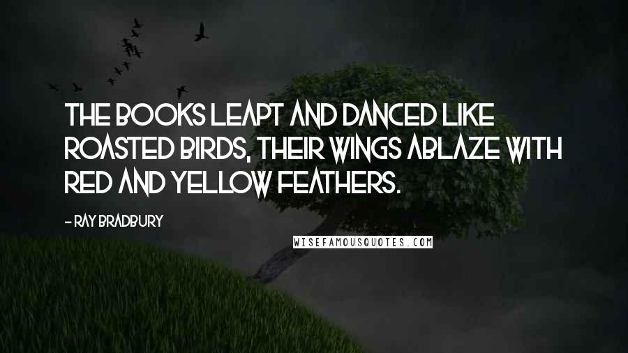 Ray Bradbury Quotes: The books leapt and danced like roasted birds, their wings ablaze with red and yellow feathers.