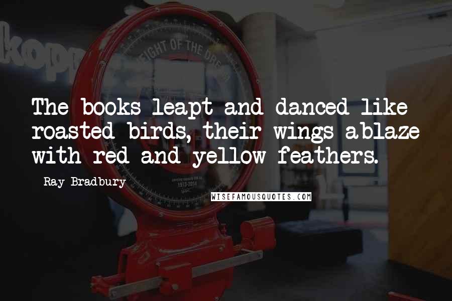 Ray Bradbury Quotes: The books leapt and danced like roasted birds, their wings ablaze with red and yellow feathers.