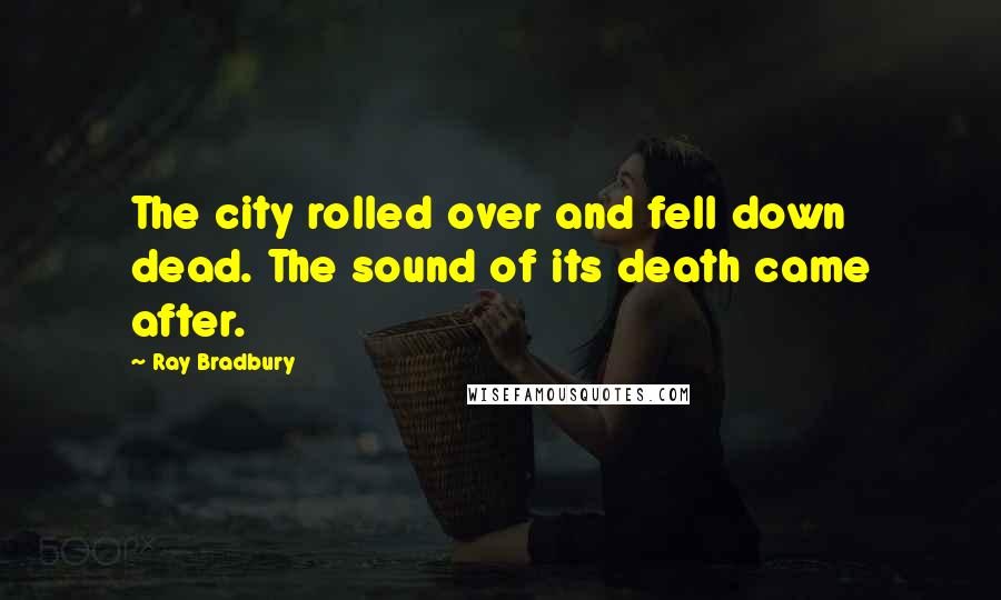 Ray Bradbury Quotes: The city rolled over and fell down dead. The sound of its death came after.