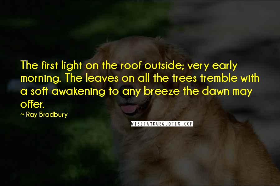 Ray Bradbury Quotes: The first light on the roof outside; very early morning. The leaves on all the trees tremble with a soft awakening to any breeze the dawn may offer.