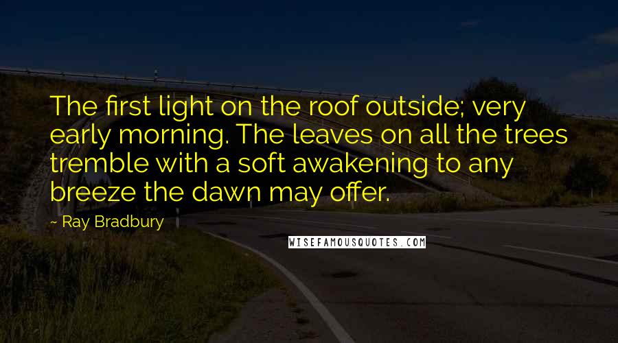 Ray Bradbury Quotes: The first light on the roof outside; very early morning. The leaves on all the trees tremble with a soft awakening to any breeze the dawn may offer.