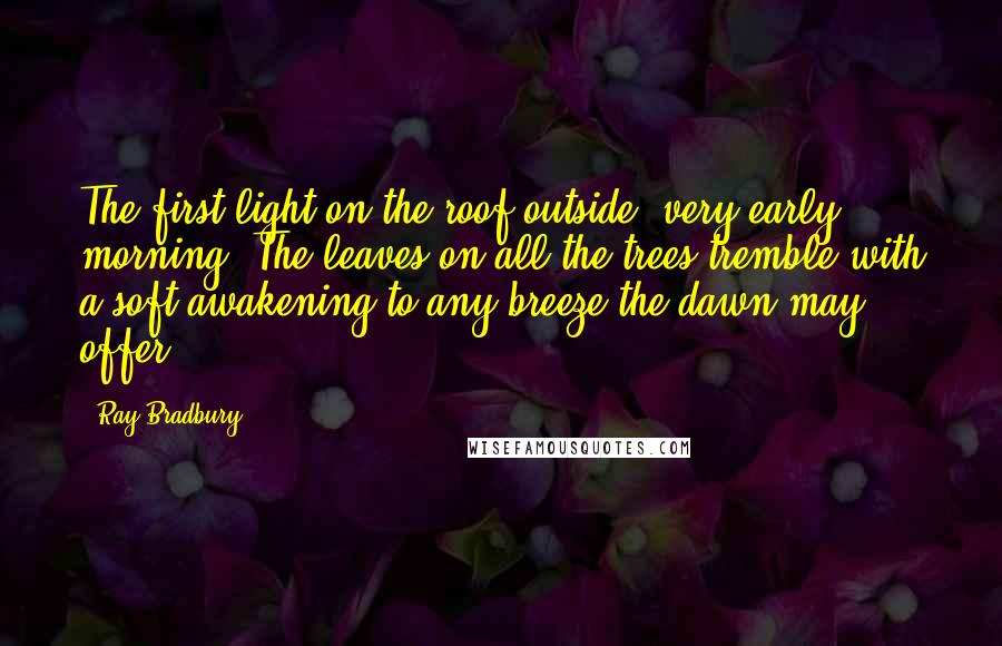 Ray Bradbury Quotes: The first light on the roof outside; very early morning. The leaves on all the trees tremble with a soft awakening to any breeze the dawn may offer.