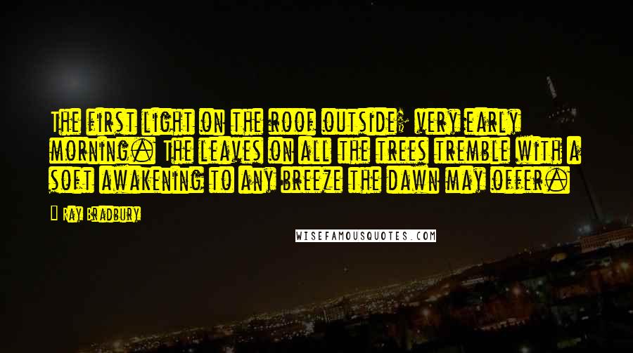 Ray Bradbury Quotes: The first light on the roof outside; very early morning. The leaves on all the trees tremble with a soft awakening to any breeze the dawn may offer.