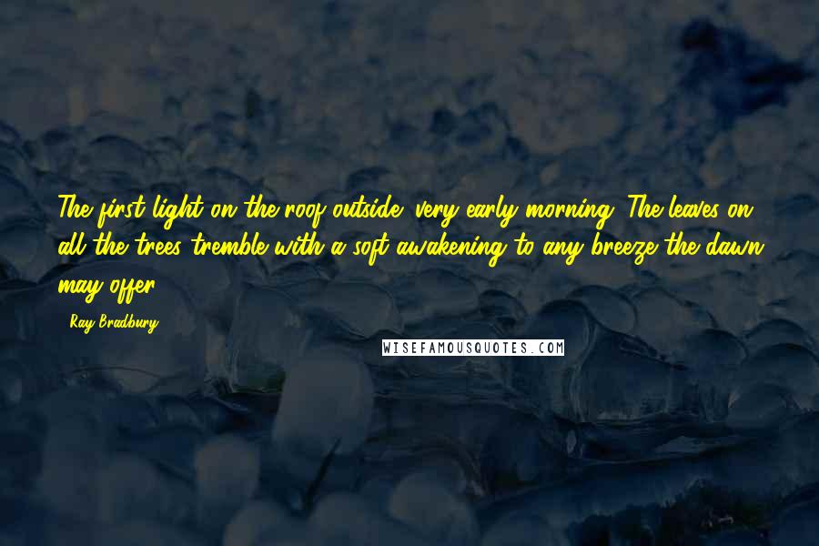 Ray Bradbury Quotes: The first light on the roof outside; very early morning. The leaves on all the trees tremble with a soft awakening to any breeze the dawn may offer.