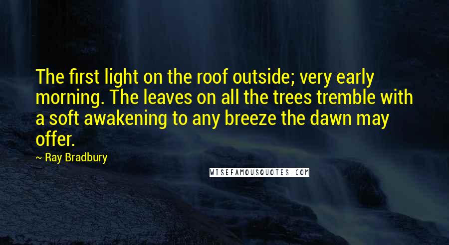 Ray Bradbury Quotes: The first light on the roof outside; very early morning. The leaves on all the trees tremble with a soft awakening to any breeze the dawn may offer.