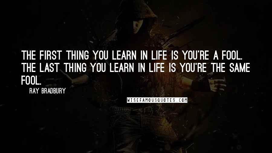 Ray Bradbury Quotes: The first thing you learn in life is you're a fool. The last thing you learn in life is you're the same fool.