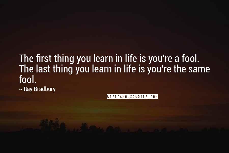 Ray Bradbury Quotes: The first thing you learn in life is you're a fool. The last thing you learn in life is you're the same fool.