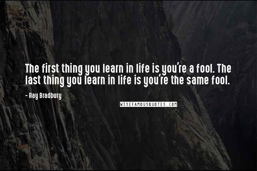 Ray Bradbury Quotes: The first thing you learn in life is you're a fool. The last thing you learn in life is you're the same fool.
