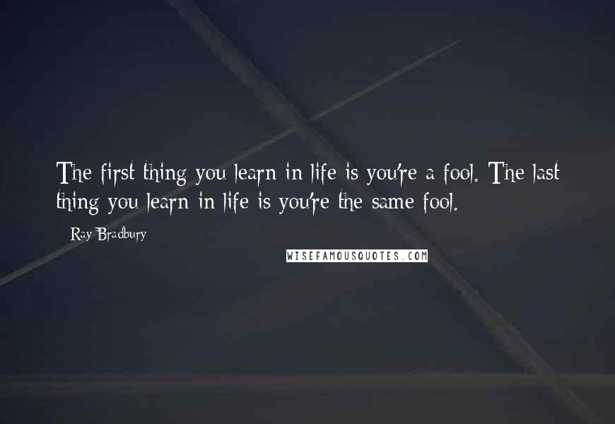Ray Bradbury Quotes: The first thing you learn in life is you're a fool. The last thing you learn in life is you're the same fool.