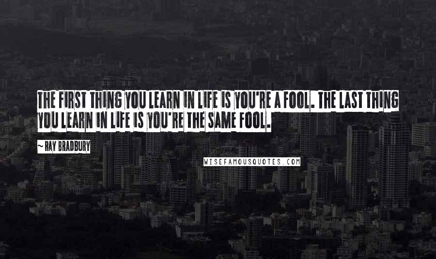 Ray Bradbury Quotes: The first thing you learn in life is you're a fool. The last thing you learn in life is you're the same fool.