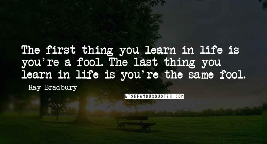 Ray Bradbury Quotes: The first thing you learn in life is you're a fool. The last thing you learn in life is you're the same fool.