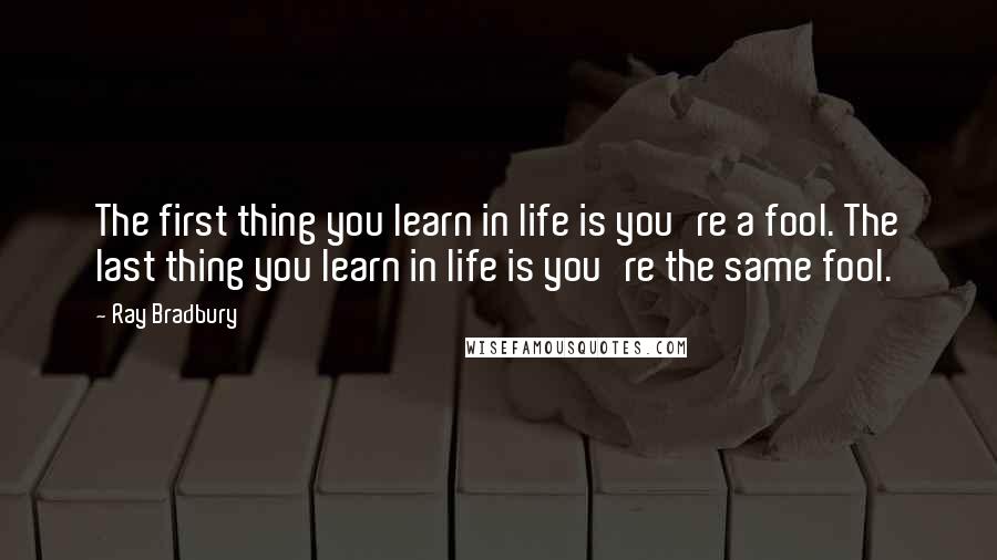 Ray Bradbury Quotes: The first thing you learn in life is you're a fool. The last thing you learn in life is you're the same fool.