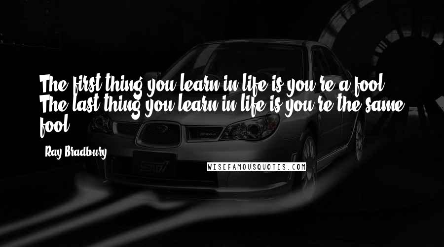 Ray Bradbury Quotes: The first thing you learn in life is you're a fool. The last thing you learn in life is you're the same fool.