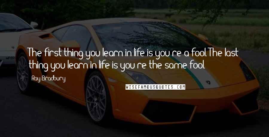 Ray Bradbury Quotes: The first thing you learn in life is you're a fool. The last thing you learn in life is you're the same fool.