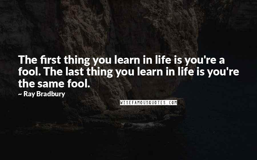 Ray Bradbury Quotes: The first thing you learn in life is you're a fool. The last thing you learn in life is you're the same fool.