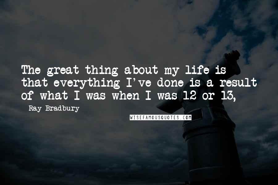 Ray Bradbury Quotes: The great thing about my life is that everything I've done is a result of what I was when I was 12 or 13,