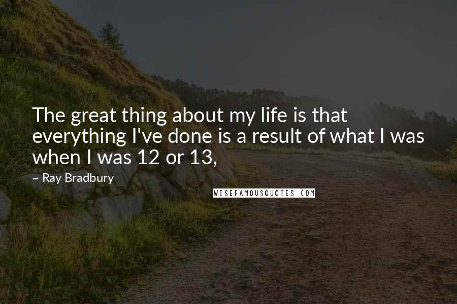 Ray Bradbury Quotes: The great thing about my life is that everything I've done is a result of what I was when I was 12 or 13,