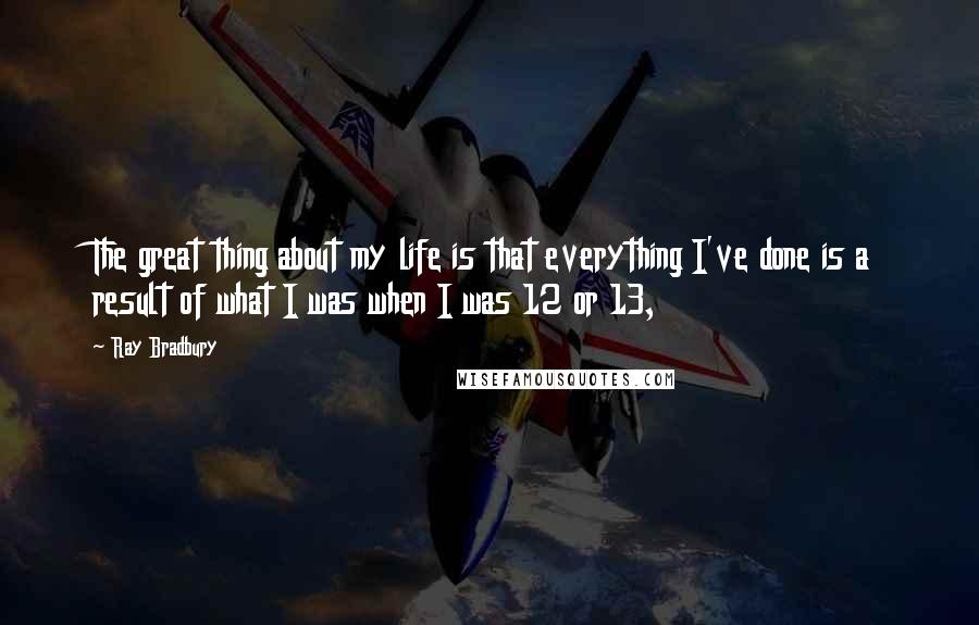 Ray Bradbury Quotes: The great thing about my life is that everything I've done is a result of what I was when I was 12 or 13,