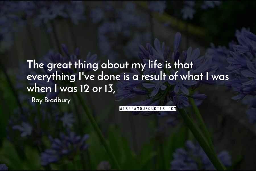 Ray Bradbury Quotes: The great thing about my life is that everything I've done is a result of what I was when I was 12 or 13,