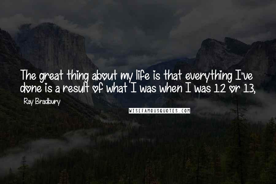 Ray Bradbury Quotes: The great thing about my life is that everything I've done is a result of what I was when I was 12 or 13,