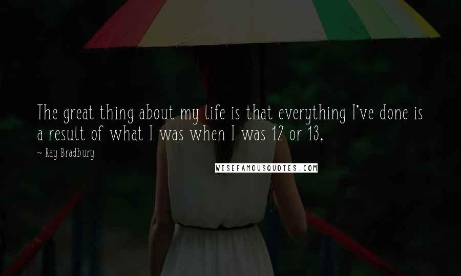 Ray Bradbury Quotes: The great thing about my life is that everything I've done is a result of what I was when I was 12 or 13,