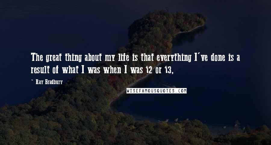 Ray Bradbury Quotes: The great thing about my life is that everything I've done is a result of what I was when I was 12 or 13,