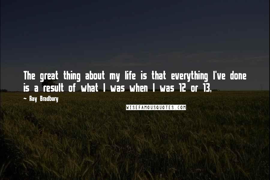 Ray Bradbury Quotes: The great thing about my life is that everything I've done is a result of what I was when I was 12 or 13,