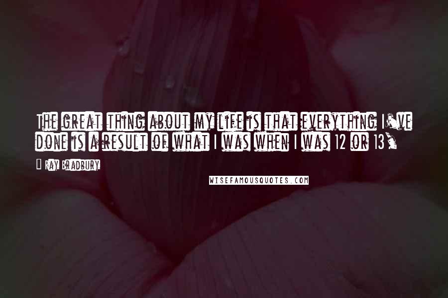 Ray Bradbury Quotes: The great thing about my life is that everything I've done is a result of what I was when I was 12 or 13,