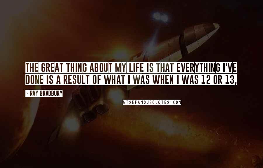 Ray Bradbury Quotes: The great thing about my life is that everything I've done is a result of what I was when I was 12 or 13,