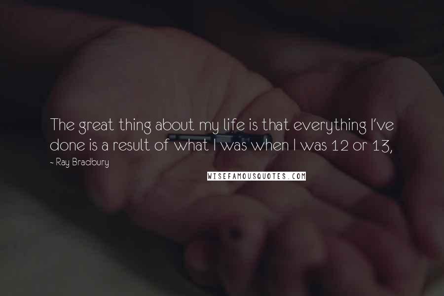 Ray Bradbury Quotes: The great thing about my life is that everything I've done is a result of what I was when I was 12 or 13,