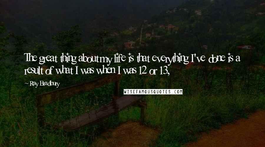 Ray Bradbury Quotes: The great thing about my life is that everything I've done is a result of what I was when I was 12 or 13,