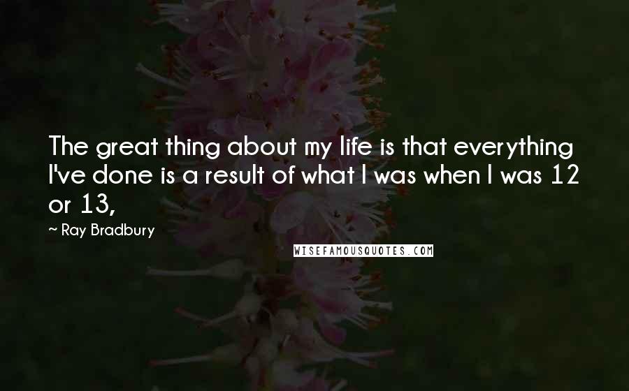 Ray Bradbury Quotes: The great thing about my life is that everything I've done is a result of what I was when I was 12 or 13,