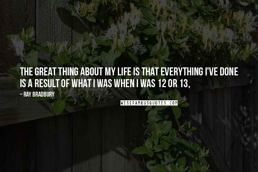 Ray Bradbury Quotes: The great thing about my life is that everything I've done is a result of what I was when I was 12 or 13,