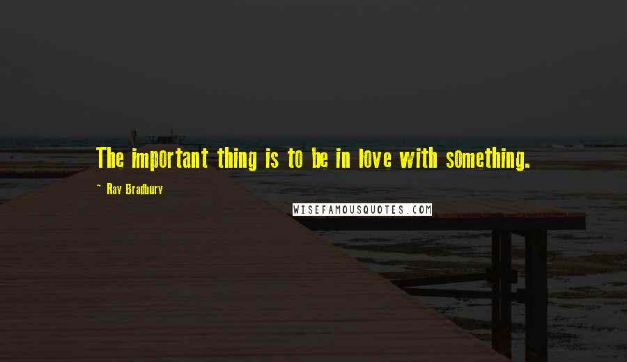 Ray Bradbury Quotes: The important thing is to be in love with something.