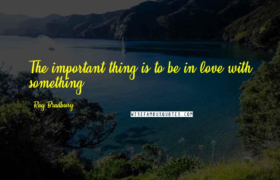 Ray Bradbury Quotes: The important thing is to be in love with something.