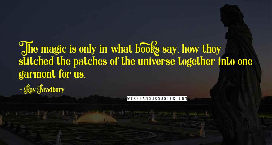 Ray Bradbury Quotes: The magic is only in what books say, how they stitched the patches of the universe together into one garment for us.