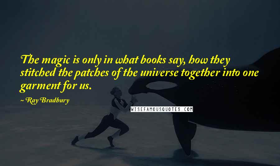 Ray Bradbury Quotes: The magic is only in what books say, how they stitched the patches of the universe together into one garment for us.