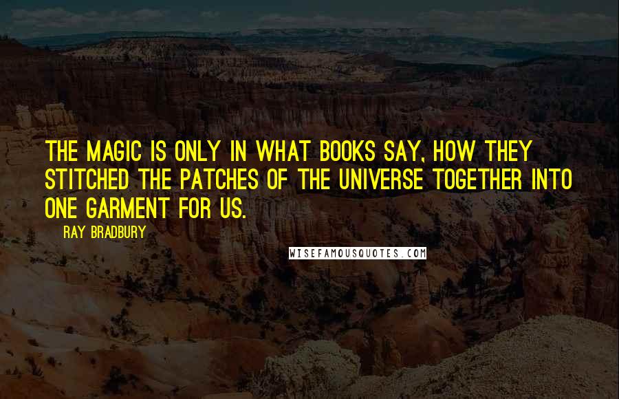 Ray Bradbury Quotes: The magic is only in what books say, how they stitched the patches of the universe together into one garment for us.