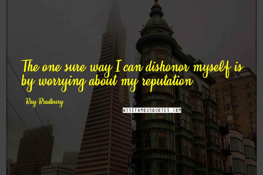 Ray Bradbury Quotes: The one sure way I can dishonor myself is by worrying about my reputation.