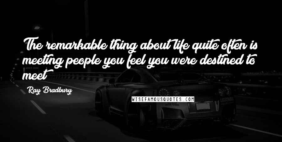 Ray Bradbury Quotes: The remarkable thing about life quite often is meeting people you feel you were destined to meet