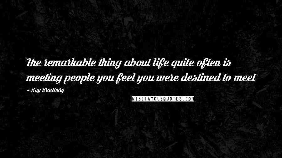 Ray Bradbury Quotes: The remarkable thing about life quite often is meeting people you feel you were destined to meet