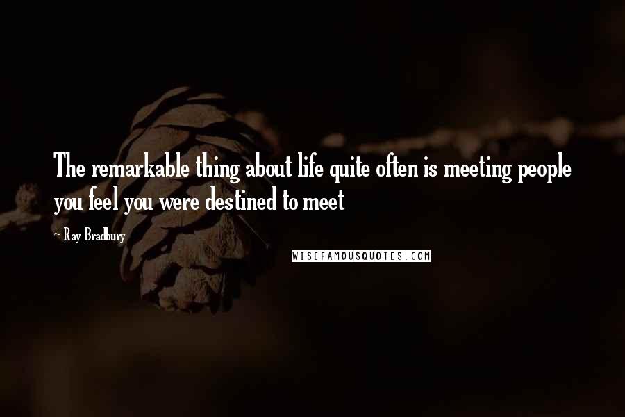 Ray Bradbury Quotes: The remarkable thing about life quite often is meeting people you feel you were destined to meet