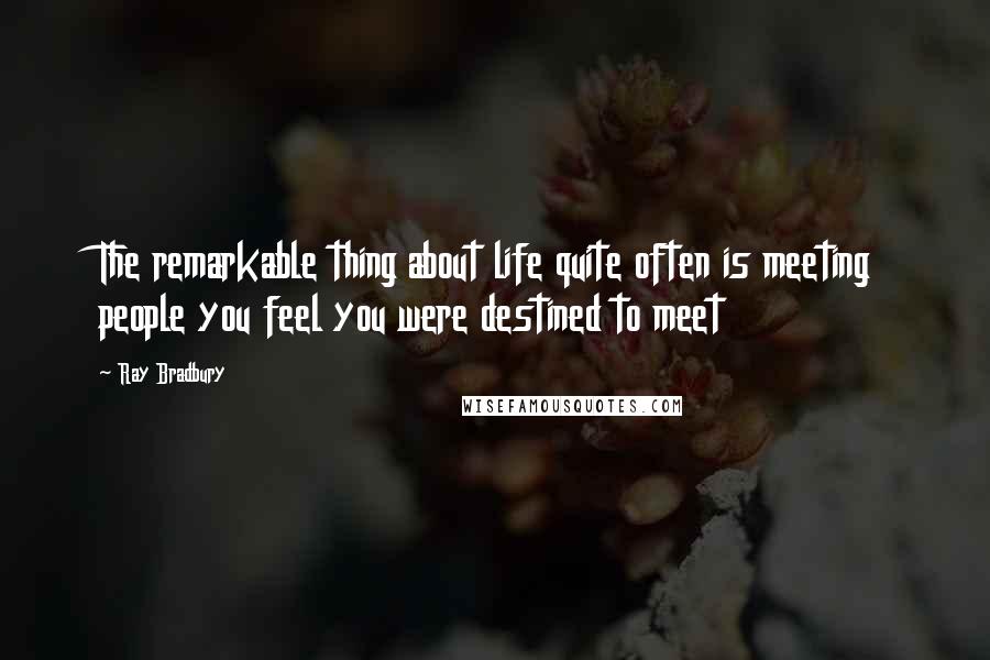 Ray Bradbury Quotes: The remarkable thing about life quite often is meeting people you feel you were destined to meet